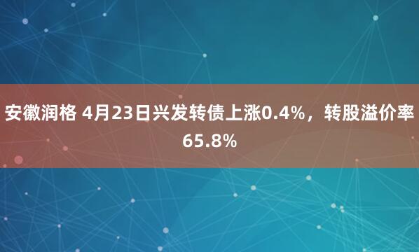 安徽润格 4月23日兴发转债上涨0.4%，转股溢价率65.8%