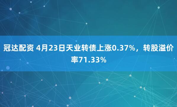 冠达配资 4月23日天业转债上涨0.37%，转股溢价率71.33%