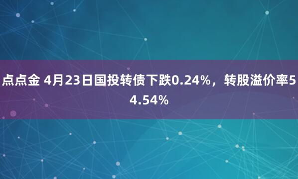 点点金 4月23日国投转债下跌0.24%，转股溢价率54.54%