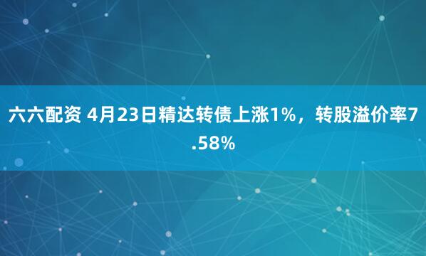 六六配资 4月23日精达转债上涨1%，转股溢价率7.58%
