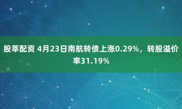 股莘配资 4月23日南航转债上涨0.29%，转股溢价率31.19%