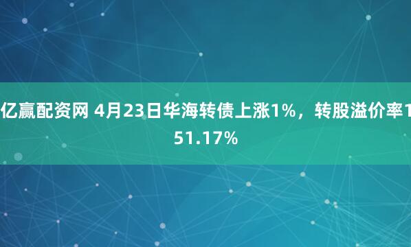 亿赢配资网 4月23日华海转债上涨1%，转股溢价率151.17%