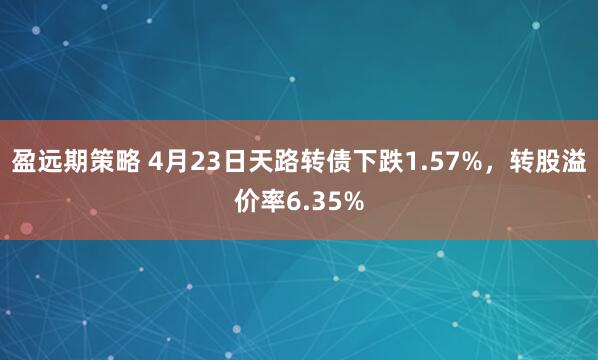 盈远期策略 4月23日天路转债下跌1.57%，转股溢价率6.35%