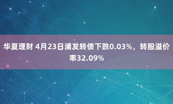 华夏理财 4月23日浦发转债下跌0.03%，转股溢价率32.09%