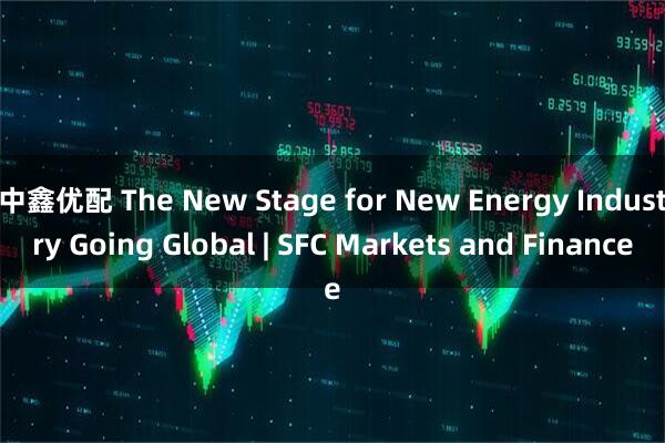 中鑫优配 The New Stage for New Energy Industry Going Global | SFC Markets and Finance