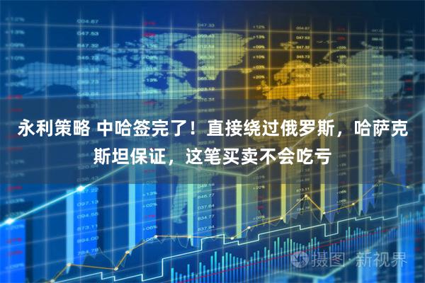 永利策略 中哈签完了!直接绕过俄罗斯,哈萨克斯坦保证,这笔买卖不会吃亏