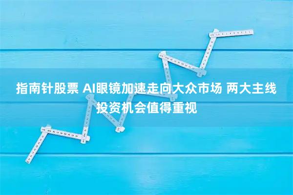 指南针股票 AI眼镜加速走向大众市场 两大主线投资机会值得重视