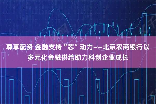 尊享配资 金融支持“芯”动力——北京农商银行以多元化金融供给助力科创企业成长