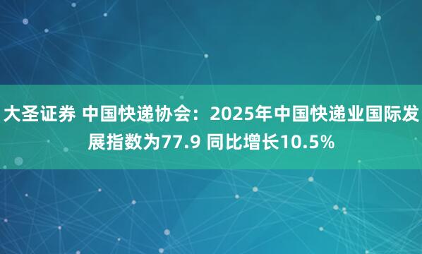 大圣证券 中国快递协会:2025年中国快递业国际发展指数为77.9 同比增长10.5%