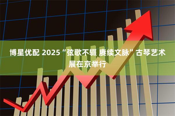 博星优配 2025“弦歌不辍 赓续文脉”古琴艺术展在京举行