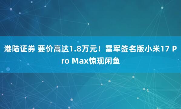 港陆证券 要价高达1.8万元!雷军签名版小米17 Pro Max惊现闲鱼