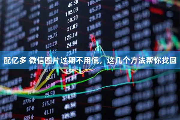 配亿多 微信图片过期不用慌,这几个方法帮你找回
