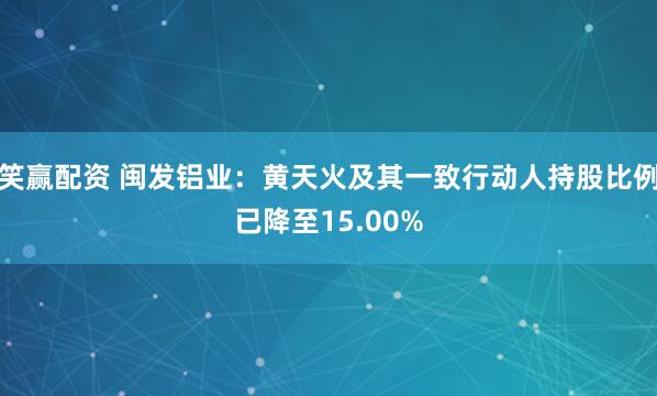 笑赢配资 闽发铝业：黄天火及其一致行动人持股比例已降至15.00%