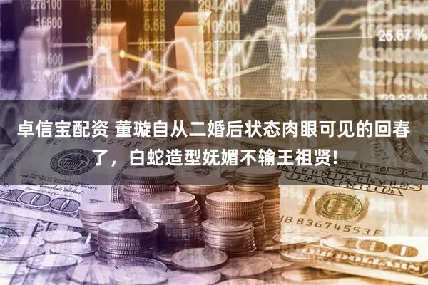 卓信宝配资 董璇自从二婚后状态肉眼可见的回春了，白蛇造型妩媚不输王祖贤!