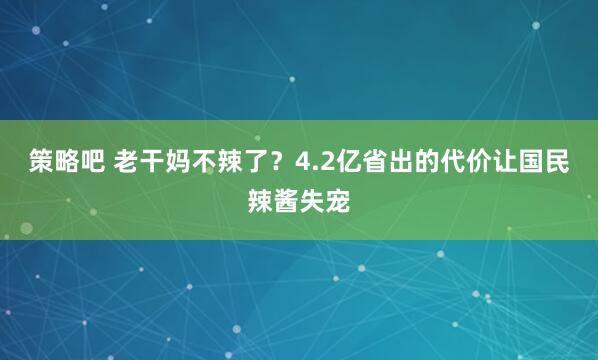 策略吧 老干妈不辣了?4.2亿省出的代价让国民辣酱失宠