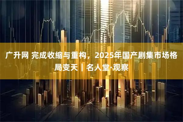 广升网 完成收缩与重构,2025年国产剧集市场格局变天|名人堂·观察