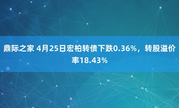 鼎际之家 4月25日宏柏转债下跌0.36%，转股溢价率18.43%