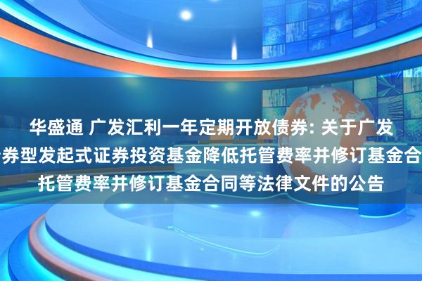 华盛通 广发汇利一年定期开放债券: 关于广发汇利一年定期开放债券型发起式证券投资基金降低托管费率并修订基金合同等法律文件的公告