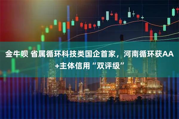 金牛呗 省属循环科技类国企首家,河南循环获AA+主体信用“双评级”