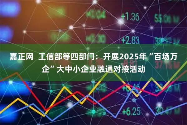 嘉正网  工信部等四部门：开展2025年“百场万企”大中小企业融通对接活动