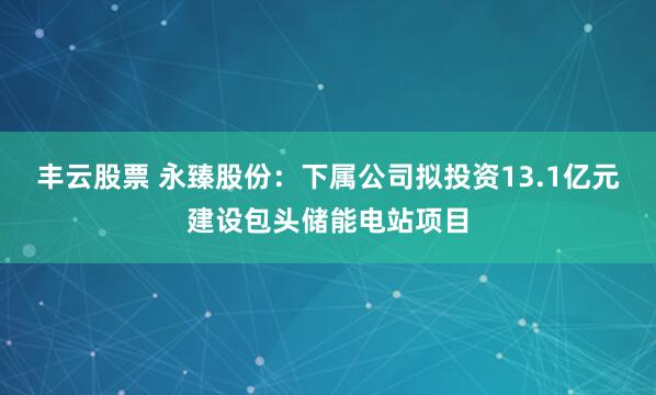 丰云股票 永臻股份：下属公司拟投资13.1亿元建设包头储能电站项目
