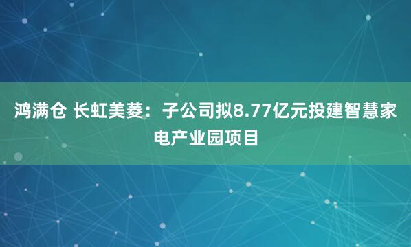 鸿满仓 长虹美菱：子公司拟8.77亿元投建智慧家电产业园项目