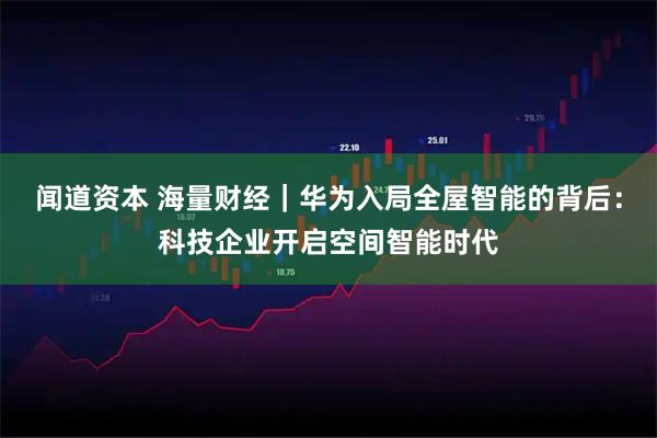 闻道资本 海量财经|华为入局全屋智能的背后:科技企业开启空间智能时代