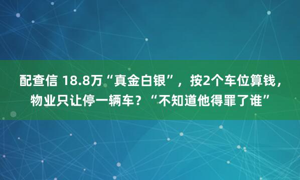 配查信 18.8万“真金白银”，按2个车位算钱，物业只让停一辆车？“不知道他得罪了谁”