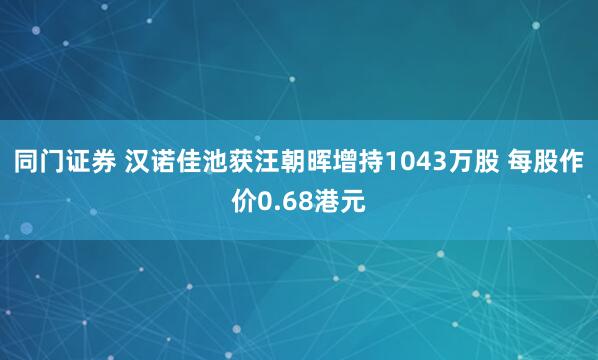 同门证券 汉诺佳池获汪朝晖增持1043万股 每股作价0.68港元