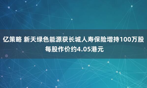 亿策略 新天绿色能源获长城人寿保险增持100万股 每股作价约4.05港元
