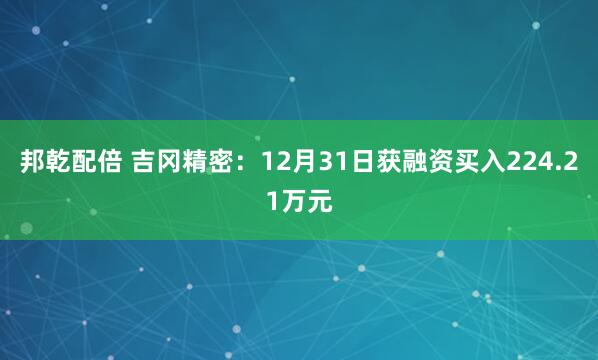 邦乾配倍 吉冈精密:12月31日获融资买入224.21万元