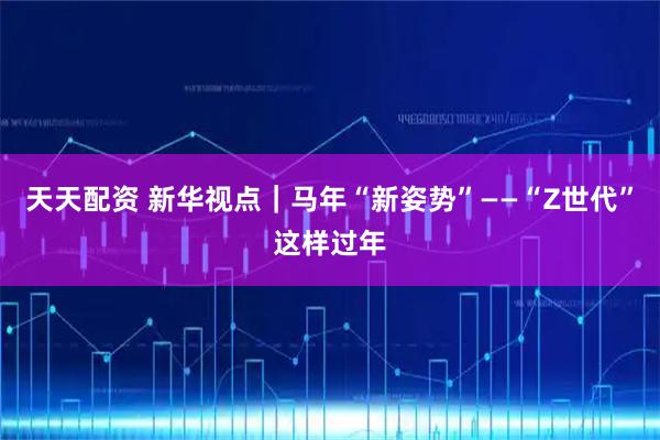 天天配资 新华视点｜马年“新姿势”——“Z世代”这样过年