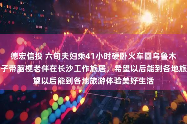 德宏信投 六旬夫妇乘41小时硬卧火车回乌鲁木齐过年，此前妻子带脑梗老伴在长沙工作旅居，希望以后能到各地旅游体验美好生活
