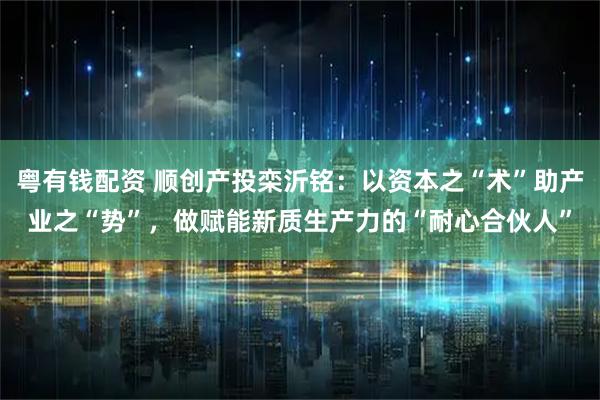 粤有钱配资 顺创产投栾沂铭：以资本之“术”助产业之“势”，做赋能新质生产力的“耐心合伙人”